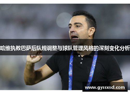 哈维执教巴萨后队规调整与球队管理风格的深刻变化分析