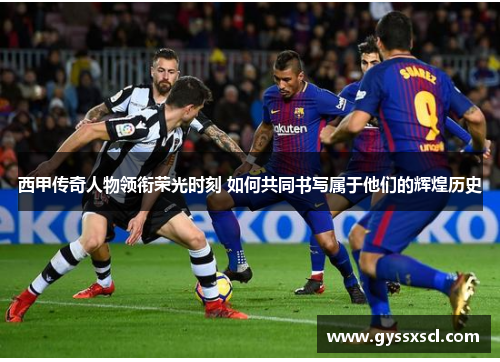 西甲传奇人物领衔荣光时刻 如何共同书写属于他们的辉煌历史