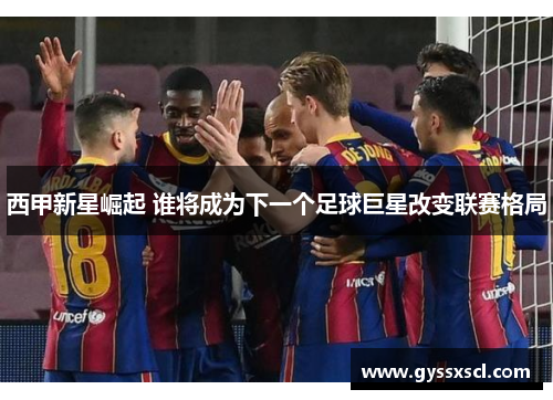 西甲新星崛起 谁将成为下一个足球巨星改变联赛格局