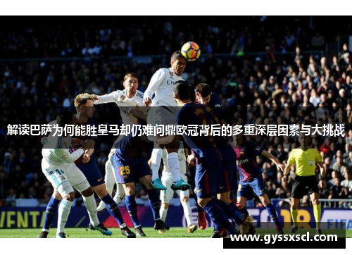 解读巴萨为何能胜皇马却仍难问鼎欧冠背后的多重深层因素与大挑战